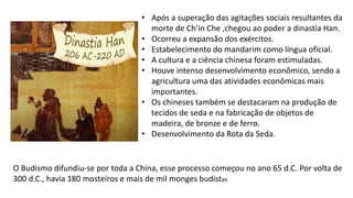 • Após a superação das agitações sociais resultantes da
morte de Ch’in Che ,chegou ao poder a dinastia Han.
• Ocorreu a expansão dos exércitos.
• Estabelecimento do mandarim como língua oficial.
• A cultura e a ciência chinesa foram estimuladas.
• Houve intenso desenvolvimento econômico, sendo a
agricultura uma das atividades econômicas mais
importantes.
• Os chineses também se destacaram na produção de
tecidos de seda e na fabricação de objetos de
madeira, de bronze e de ferro.
• Desenvolvimento da Rota da Seda.
O Budismo difundiu-se por toda a China, esse processo começou no ano 65 d.C. Por volta de
300 d.C., havia 180 mosteiros e mais de mil monges budistas
 
