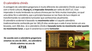 A contagem do calendário gregoriano é muito diferente do calendário Chinês que surgiu
com o herói cultural, Huang-ti, o Imperador Amarelo por volta de 2637 a.C. Esse
imperador é muito lembrado na cultura chinesa por ter feito muitas invenções, na qual
uma delas foi o calendário, que a princípio baseava-se nas fases da lua e depois se
transformando no calendário lunissolar que conhecemos atualmente.
O calendário ocidental é baseado no movimento solar e é aquele calendário
tradicionalmente conhecido por ter 365,25 dias sendo que a cada 4 anos temos um ano
bissexto, com 366 dias. Já o calendário chinês é baseado tanto no movimento solar quanto
no movimento lunar, o que é caracteriza-o como lunissolar.
O calendário chinês
De acordo com o calendário gregoriano
estamos no ano de 2021 , no calendário
chinês estamos no ano de
4718.
 