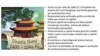 • Iniciou-se por volta de 1600 a.C. O fundador da
dinastia foi o rei Chengtang. Sua família governou
por quatrocentos anos.
• Responsável pela unificação política (união das
tribos que viviam na região).
• Primeira capital do império era Xibo (cidade
cercada por muralhas, sistema de defesa,
construções planejadas).
• Posteriormente a capital mudou para Yin (cidade
maior, casas e construções maiores que a capital
anterior).
• O comércio e a tecnologia do bronze tiveram
grande desenvolvimento.
• Iniciaram-se atividades de tecelagem e produção
de cerâmica branca esmaltada.
 