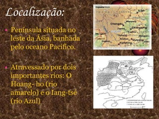 Localização:Península situada no leste da Ásia, banhada pelo oceano Pacífico.Atravessado por dois importantes rios: O Hoang- ho (rio amarelo) e o Iang-tsé (rio Azul)