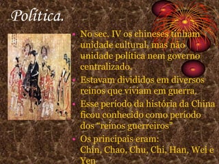 Política.No sec. IV os chineses tinham unidade cultural, mas não unidade política nem governo centralizado.Estavam divididos em diversos reinos que viviam em guerra.Esse período da história da China ficou conhecido como período dos “reinos guerreiros”Os principais eram: Chin, Chao, Chu, Chi, Han, Wei e Yen