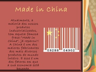 Made in China
Atualmente, a
maioria dos nossos
produtos
industrializados,
tem aquela famosa
frase:”Made in
China”, já reparou?!
A China é um dos
maiores fabricantes
dos mais diversos
produtos do mundo
inteiro. E esse é um
dos fatores em que
a sua economia está
baseada.
 