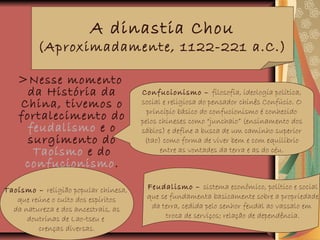 >Nesse momento
da História da
China, tivemos o
fortalecimento do
feudalismo e o
surgimento do
Taoísmo e do
confucionismo.
.
A dinastia Chou
(Aproximadamente, 1122-221 a.C.)
Confucionismo – filosofia, ideologia política,
social e religiosa do pensador chinês Confúcio. O
princípio básico do confucionismo é conhecido
pelos chineses como “junchaio” (ensinamento dos
sábios) e define a busca de um caminho superior
(tao) como forma de viver bem e com equilíbrio
entre as vontades da terra e as do céu.
Taoísmo – religião popular chinesa,
que reúne o culto dos espíritos
da natureza e dos ancestrais, as
doutrinas de Lao-tseu e
crenças diversas.
Feudalismo – sistema econômico, político e social
que se fundamenta basicamente sobre a propriedade
da terra, cedida pelo senhor feudal ao vassalo em
troca de serviços; relação de dependência.
 