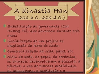 Substituição do governante (Chi
Huang Ti), que governou durante três
anos;
Inicialização de um projeto de
ampliação da Rota de Seda;
Comercialização da seda, papel, etc.
Além da seda, do papel, da cerâmica,
os chineses desenvolveram a bússola, a
pólvora, o uso de plantas medicinais,
as massagens, a meditação e a
A dinastia Han
(206 a.C.-220 d.C.)
 