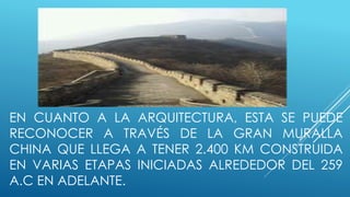 EN CUANTO A LA ARQUITECTURA, ESTA SE PUEDE 
RECONOCER A TRAVÉS DE LA GRAN MURALLA 
CHINA QUE LLEGA A TENER 2.400 KM CONSTRUIDA 
EN VARIAS ETAPAS INICIADAS ALREDEDOR DEL 259 
A.C EN ADELANTE. 
 