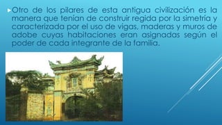 Otro de los pilares de esta antigua civilización es la 
manera que tenían de construir regida por la simetría y 
caracterizada por el uso de vigas, maderas y muros de 
adobe cuyas habitaciones eran asignadas según el 
poder de cada integrante de la familia. 
 
 