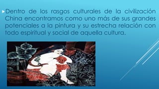 Dentro de los rasgos culturales de la civilización 
China encontramos como uno más de sus grandes 
potenciales a la pintura y su estrecha relación con 
todo espiritual y social de aquella cultura. 
 
