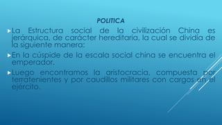 POLITICA 
La Estructura social de la civilización China es 
jerárquica, de carácter hereditaria, la cual se dividía de 
la siguiente manera: 
En la cúspide de la escala social china se encuentra el 
emperador. 
Luego encontramos la aristocracia, compuesta por 
terratenientes y por caudillos militares con cargos en el 
ejército. 
 