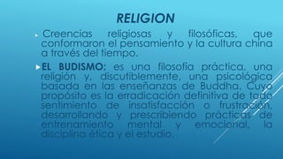 RELIGION 
 Creencias religiosas y filosóficas, que 
conformaron el pensamiento y la cultura china 
a través del tiempo. 
EL BUDISMO: es una filosofía práctica, una 
religión y, discutiblemente, una psicológica 
basada en las enseñanzas de Buddha. Cuyo 
propósito es la erradicación definitiva de todo 
sentimiento de insatisfacción o frustración, 
desarrollando y prescribiendo prácticas de 
entrenamiento mental y emocional, la 
disciplina ética y el estudio. 
 