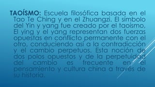 TAOÍSMO: Escuela filosófica basada en el 
Tao Te Ching y en el Zhuangzi. El símbolo 
del Yin y yang fue creado por el taoísmo, 
El ying y el yang representan dos fuerzas 
opuestas en conflicto permanente con el 
otro, conduciendo así a la contradicción 
y el cambio perpetuos. Esta noción de 
dos polos opuestos y de la perpetuidad 
del cambio es frecuente en el 
pensamiento y cultura china a través de 
su historia. 
 