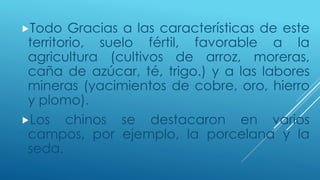 Todo Gracias a las características de este 
territorio, suelo fértil, favorable a la 
agricultura (cultivos de arroz, moreras, 
caña de azúcar, té, trigo.) y a las labores 
mineras (yacimientos de cobre, oro, hierro 
y plomo). 
Los chinos se destacaron en varios 
campos, por ejemplo, la porcelana y la 
seda. 
 