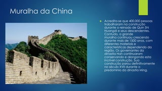 Muralha da China
 Acredita-se que 400.000 pessoas
trabalharam na construção
durante o reinado de Quin Shi
Huangdi e seus descendentes.
Contudo, a grande
muralha continuou crescendo
durante mais de 1500 anos, com
diferentes materiais e
características dependendo da
região. Os governantes da
dinastia Han continuaram
conservando e alongando esta
incrível construção. Sua
construção parou definitivamente
no século XVII durante o
predomínio da dinastia Ming.
 