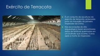 Exército de Terracota
 É um conjunto de esculturas do
exercito de terracota, enterradas
junto ao mausoléu do primeiro
imperador da China.
 Nas escavações do sítio
arqueológico foram encontradas
restos de estátuas queimadas em
um incêndio que ocorreu 5 anos
após a morte do imperador.
 