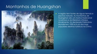 Montanhas de Huangshan
 A região tem fontes de águas termais e
piscinas naturais. As montanhas de
Huangshan são um motivo tradicional
na pintura e da literatura chinesa.
Atualmente, foi declarado Patrimônio
Mundial em 1990 e é um dos mais
populares destinos turísticos na China.
 
