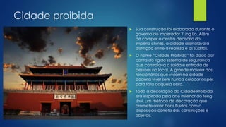 Cidade proibida
 Sua construção foi elaborada durante o
governo do imperador Yung Lo. Além
de compor o centro decisório do
império chinês, a cidade assinalava a
distinção entre a realeza e os súditos.
 O nome “Cidade Proibida” foi dado por
conta do rígido sistema de segurança
que controlava a saída e entrada de
pessoas no local. A grande maioria dos
funcionários que viviam na cidade
poderia viver sem nunca colocar os pés
para fora daquela obra.
 Toda a decoração da Cidade Proibida
era inspirada pela arte milenar do feng
shui, um método de decoração que
promete atrair bons fluidos com a
disposição correta das construções e
objetos.
 