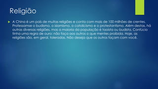 Religião
 A China é um país de muitas religiões e conta com mais de 100 milhões de crentes.
Professamse o budismo, o islamismo, o catolicismo e o protestantismo. Além destas, há
outras diversas religiões, mas a maioria da população é taoísta ou budista. Confúcio
tinha uma regra de ouro: não faça aos outros o que mentes proibida. Hoje, as
religiões são, em geral, toleradas. Não deseja que os outros façam com você.
 