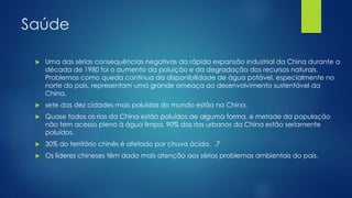 Saúde
 Uma das sérias consequências negativas da rápida expansão industrial da China durante a
década de 1980 foi o aumento da poluição e da degradação dos recursos naturais.
Problemas como queda contínua da disponibilidade de água potável, especialmente no
norte do país, representam uma grande ameaça ao desenvolvimento sustentável da
China.
 sete das dez cidades mais poluídas do mundo estão na China.
 Quase todos os rios da China estão poluídos de alguma forma, e metade da população
não tem acesso pleno à água limpa. 90% dos rios urbanos da China estão seriamente
poluídos.
 30% do território chinês é afetado por chuva ácida. .7
 Os líderes chineses têm dado mais atenção aos sérios problemas ambientais do país.
 