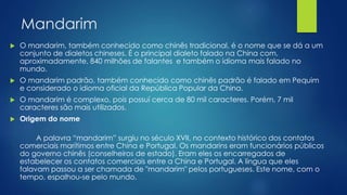 Mandarim
 O mandarim, também conhecido como chinês tradicional, é o nome que se dá a um
conjunto de dialetos chineses. É o principal dialeto falado na China com,
aproximadamente, 840 milhões de falantes e também o idioma mais falado no
mundo.
 O mandarim padrão, também conhecido como chinês padrão é falado em Pequim
e considerado o idioma oficial da República Popular da China.
 O mandarim é complexo, pois possuí cerca de 80 mil caracteres. Porém, 7 mil
caracteres são mais utilizados.
 Origem do nome
A palavra “mandarim” surgiu no século XVII, no contexto histórico dos contatos
comerciais marítimos entre China e Portugal. Os mandarins eram funcionários públicos
do governo chinês (conselheiros de estado). Eram eles os encarregados de
estabelecer os contatos comerciais entre a China e Portugal. A língua que eles
falavam passou a ser chamada de "mandarim" pelos portugueses. Este nome, com o
tempo, espalhou-se pelo mundo.
 