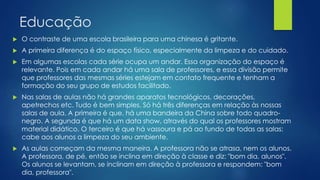 Educação
 O contraste de uma escola brasileira para uma chinesa é gritante.
 A primeira diferença é do espaço físico, especialmente da limpeza e do cuidado.
 Em algumas escolas cada série ocupa um andar. Essa organização do espaço é
relevante. Pois em cada andar há uma sala de professores, e essa divisão permite
que professores das mesmas séries estejam em contato frequente e tenham a
formação do seu grupo de estudos facilitado.
 Nas salas de aulas não há grandes aparatos tecnológicos, decorações,
apetrechos etc. Tudo é bem simples. Só há três diferenças em relação às nossas
salas de aula. A primeira é que, há uma bandeira da China sobre todo quadro-
negro. A segunda é que há um data show, através do qual os professores mostram
material didático. O terceiro é que há vassoura e pá ao fundo de todas as salas:
cabe aos alunos a limpeza do seu ambiente.
 As aulas começam da mesma maneira. A professora não se atrasa, nem os alunos.
A professora, de pé, então se inclina em direção à classe e diz: "bom dia, alunos".
Os alunos se levantam, se inclinam em direção à professora e respondem: "bom
dia, professora".
 