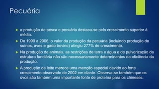 Pecuária
 a produção de pesca e pecuária destaca-se pelo crescimento superior à
média.
 De 1990 a 2006, o valor da produção da pecuária (incluindo produção de
suínos, aves e gado bovino) atingiu 277% de crescimento.
 Na produção de animais, as restrições de terra e água e de pulverização da
estrutura fundiária não são necessariamente determinantes da eficiência da
produção.
 A produção de leite merece uma menção especial devido ao forte
crescimento observado de 2002 em diante. Observa-se também que os
ovos são também uma importante fonte de proteína para os chineses.
 