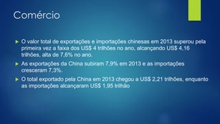 Comércio
 O valor total de exportações e importações chinesas em 2013 superou pela
primeira vez a faixa dos US$ 4 trilhões no ano, alcançando US$ 4,16
trilhões, alta de 7,6% no ano.
 As exportações da China subiram 7,9% em 2013 e as importações
cresceram 7,3%.
 O total exportado pela China em 2013 chegou a US$ 2,21 trilhões, enquanto
as importações alcançaram US$ 1,95 trilhão
 