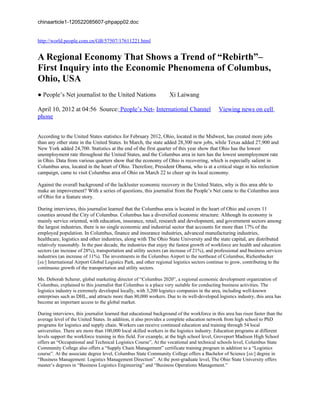 chinaarticle1-120522085607-phpapp02.doc


http://world.people.com.cn/GB/57507/17611221.html


A Regional Economy That Shows a Trend of “Rebirth”–
First Inquiry into the Economic Phenomena of Columbus,
Ohio, USA
● People’s Net journalist to the United Nations                    Xi Laiwang

April 10, 2012 at 04:56 Source: People’s Net- International Channel                          Viewing news on cell
phone


According to the United States statistics for February 2012, Ohio, located in the Midwest, has created more jobs
than any other state in the United States. In March, the state added 28,300 new jobs, while Texas added 27,900 and
New York added 24,700. Statistics at the end of the first quarter of this year show that Ohio has the lowest
unemployment rate throughout the United States, and the Columbus area in turn has the lowest unemployment rate
in Ohio. Data from various quarters show that the economy of Ohio is recovering, which is especially salient in
Columbus area, located in the heart of Ohio. Therefore, President Obama, who is at a critical stage in his reelection
campaign, came to visit Columbus area of Ohio on March 22 to cheer up its local economy.

Against the overall background of the lackluster economic recovery in the United States, why is this area able to
make an improvement? With a series of questions, this journalist from the People’s Net came to the Columbus area
of Ohio for a feature story.

During interviews, this journalist learned that the Columbus area is located in the heart of Ohio and covers 11
counties around the City of Columbus. Columbus has a diversified economic structure. Although its economy is
mainly service oriented, with education, insurance, retail, research and development, and government sectors among
the largest industries, there is no single economic and industrial sector that accounts for more than 17% of the
employed population. In Columbus, finance and insurance industries, advanced manufacturing industries,
healthcare, logistics and other industries, along with The Ohio State University and the state capital, are distributed
relatively reasonably. In the past decade, the industries that enjoy the fastest growth of workforce are health and education
sectors (an increase of 28%), transportation and utility sectors (an increase of 21%), and professional and business services
industries (an increase of 11%). The investments in the Columbus Airport to the northeast of Columbus, Richenbacker
[sic] International Airport Global Logistics Park, and other regional logistics sectors continue to grow, contributing to the
continuous growth of the transportation and utility sectors.

Ms. Deborah Scherer, global marketing director of “Columbus 2020”, a regional economic development organization of
Columbus, explained to this journalist that Columbus is a place very suitable for conducting business activities. The
logistics industry is extremely developed locally, with 3,200 logistics companies in the area, including well-known
enterprises such as DHL, and attracts more than 80,000 workers. Due to its well-developed logistics industry, this area has
become an important access to the global market.

During interviews, this journalist learned that educational background of the workforce in this area has risen faster than the
average level of the United States. In addition, it also provides a complete education network from high school to PhD
programs for logistics and supply chain. Workers can receive continued education and training through 54 local
universities. There are more than 100,000 local skilled workers in the logistics industry. Education programs at different
levels support the workforce training in this field. For example, at the high school level, Groveport Madison High School
offers an “Occupational and Technical Logistics Course”, At the vocational and technical schools level, Columbus State
Community College also offers a “Supply Chain Management” certificate training program in addition to a “Logistics
course”. At the associate degree level, Columbus State Community College offers a Bachelor of Science [sic] degree in
“Business Management: Logistics Management Direction”. At the post-graduate level, The Ohio State University offers
master’s degrees in “Business Logistics Engineering” and “Business Operations Management.”
 