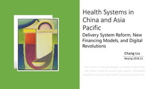 Our vision is that all people, no matter where they
live, have a right to access high quality, affordable
healthcare and to lead healthy and productive lives.
Chang Liu
Beijing 2018.11
Health Systems in
China and Asia
Pacific
Delivery System Reform, New
Financing Models, and Digital
Revolutions
 