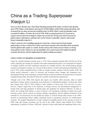  
China as a Trading Superpower 
Xiaojun Li 
Just over three decades ago, when Deng Xiaoping announced the policy of reform and opening­ 
up in 1978, China’s total imports and exports of $20.6 billion ranked 32nd among all nations and 
accounted for less than one percent of global trade. In 2010, China’s total merchandise trade 
exceeded $3 trillion, 143 times the level of 1978. With an annual growth of 17.2 percent in 
exports and 16.4 percent in imports, China now account for 10.4 percent and 9.1 percent of 
global exports and imports, making it the world’s largest commodity exporter and second 
largest commodity importer.1 
China’s meteoric rise to trading superpower status have raised concerns from foreign 
policymakers as they evaluate how China’s increased economic clout will affect their economies 
and the global trade regime as a whole. In this context, this article assesses China’s evolving 
trade policies in the reform era, the sustainability of its export­led growth amidst the global 
economic downturn, and the implications for global trading governance. 
 
CHINA’S RISE TO TRADING SUPERPOWER 
Under the centrally planned economy prior to 1978, China conducted minimal trade with the rest of the                                 
world, exporting just enough raw materials and simple manufactured goods to cover payments for imports                             
of strategic minerals and other production materials not available at home. This inward­looking, planned                           
economic development strategy was reversed with the policy of reform and opening­up beginning at the                             
end of 1978, which committed China to widen its foreign economic relations with the outside world. The                                 
reform period witnessed a series of structural and economic policy changes that reorganised and                           
decentralised foreign trade institutions, promoted foreign economic relations and foreign direct investment,                       
expanded foreign trade, and ushered China into a number of international organisations. 
Through most of the 1980s, both imports and exports rose steadily, albeit unevenly, under an import                               
substitution strategy aimed at promoting local production of industrialised products. Exports grew faster                         
than imports from 1980 to 1983, leading to trade surpluses in those years. Over the next six years,                                   
however, imports surged due to the expansion of foreign reserves, the decentralised management of                           
foreign trade and large purchases of foreign plant and equipment for domestic industries. In order to                               
reduce the resulting trade deficits, a series of policies were introduced, including an import and export                               
licensing system, stricter controls on foreign exchange expenditures, and the gradual devaluation of the                           
renminbi by over 60 percent over the decade (see Figure 1). Overall, foreign trade reforms in the 1980s                                   
focused on transforming China’s highly centralised system to incorporate elements of a market­based                         
economy. The gradual liberalisation of trade resulted in incredible growth of the economy in terms of                               
GDP, trade and foreign investment. By the end of the 1980s, Chinese trade totalled $115.4 billion,                               
representing 24 percent of China’s GDP and 3 percent of total world trade and catapulting China to the                                   
 