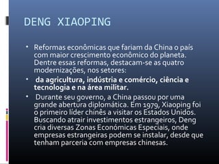 DENG XIAOPING
• Reformas econômicas que fariam da China o país
  com maior crescimento econômico do planeta.
  Dentre essas reformas, destacam-se as quatro
  modernizações, nos setores:
• da agricultura, indústria e comércio, ciência e
  tecnologia e na área militar.
• Durante seu governo, a China passou por uma
  grande abertura diplomática. Em 1979, Xiaoping foi
  o primeiro líder chinês a visitar os Estados Unidos.
  Buscando atrair investimentos estrangeiros, Deng
  cria diversas Zonas Económicas Especiais, onde
  empresas estrangeiras podem se instalar, desde que
  tenham parceria com empresas chinesas.
 
