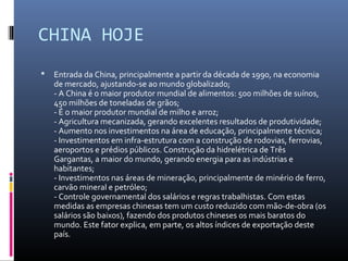 CHINA HOJE
   Entrada da China, principalmente a partir da década de 1990, na economia
    de mercado, ajustando-se ao mundo globalizado;
    - A China é o maior produtor mundial de alimentos: 500 milhões de suínos,
    450 milhões de toneladas de grãos;
    - É o maior produtor mundial de milho e arroz;
    - Agricultura mecanizada, gerando excelentes resultados de produtividade;
    - Aumento nos investimentos na área de educação, principalmente técnica;
    - Investimentos em infra-estrutura com a construção de rodovias, ferrovias,
    aeroportos e prédios públicos. Construção da hidrelétrica de Três
    Gargantas, a maior do mundo, gerando energia para as indústrias e
    habitantes;
    - Investimentos nas áreas de mineração, principalmente de minério de ferro,
    carvão mineral e petróleo;
    - Controle governamental dos salários e regras trabalhistas. Com estas
    medidas as empresas chinesas tem um custo reduzido com mão-de-obra (os
    salários são baixos), fazendo dos produtos chineses os mais baratos do
    mundo. Este fator explica, em parte, os altos índices de exportação deste
    país.
 