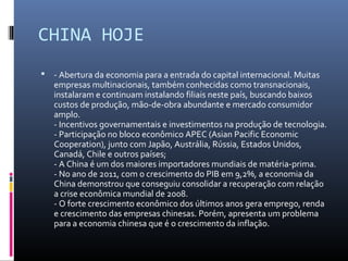 CHINA HOJE
   - Abertura da economia para a entrada do capital internacional. Muitas
    empresas multinacionais, também conhecidas como transnacionais,
    instalaram e continuam instalando filiais neste país, buscando baixos
    custos de produção, mão-de-obra abundante e mercado consumidor
    amplo.
    - Incentivos governamentais e investimentos na produção de tecnologia.
    - Participação no bloco econômico APEC (Asian Pacific Economic
    Cooperation), junto com Japão, Austrália, Rússia, Estados Unidos,
    Canadá, Chile e outros países;
    - A China é um dos maiores importadores mundiais de matéria-prima.
    - No ano de 2011, com o crescimento do PIB em 9,2%, a economia da
    China demonstrou que conseguiu consolidar a recuperação com relação
    a crise econômica mundial de 2008.
    - O forte crescimento econômico dos últimos anos gera emprego, renda
    e crescimento das empresas chinesas. Porém, apresenta um problema
    para a economia chinesa que é o crescimento da inflação.
 