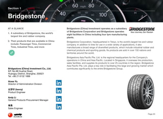 Bridgestone (China) Investment operates as a subsidiary
of Bridgestone Corporation and Bridgestone operates
eight facilities in China including four tyre manufacturing
plants.
Bridgestone Corporation, headquartered in Tokyo, is the world’s largest tire and rubber
company. In addition to tires for use in a wide variety of applications, it also
manufactures a broad range of diversified products, which include industrial rubber and
chemical products and sporting goods. Its products are sold in over 150 nations and
territories around the world.
Bridgestone Asia Pacific Pte. Ltd. is the regional headquarters for the Company’s
operations in China and Asia Pacific. Located in Singapore, it oversees tire production,
sales facilities, and supplies its products to over 25 countries in the region. Bridgestone
Asia Pacific Pte. Ltd. plays a key role in facilitating this large and growing market which
contributes significantly to the entire Bridgestone Group.
Section 1
AT A GLANCE
1. A subsidiary of Bridgestone, the world’s
largest tire and rubber company.
2. Their products that are available in China
include: Passenger Tires, Commercial
Tires, Industrial Tires, and more
Bridgestone
Page 20
Bridgestone (China) Investment Co., Ltd.
8/F, No.98 Huaihai Road,
Huangpu District, Shanghai, 200021
Tel: +86 21 6132 1888
Howe Yu
Director of Administration Division
(henry)
Product Engineer
Andy Li
General Products Procurement Manager
Sales Engineer
