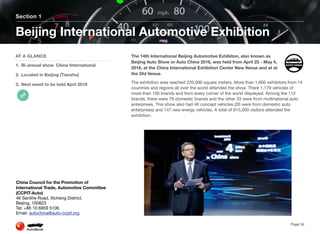 The 14th International Beijing Automotive Exhibiton, also known as
Beijing Auto Show or Auto China 2016, was held from April 25 - May 4,
2016, at the China International Exhibition Center New Venue and at at
the Old Venue.
The exhibition area reached 220,000 square meters. More than 1,600 exhibitors from 14
countries and regions all over the world attended the show. There 1,179 vehicles of
more than 100 brands and from every corner of the world displayed. Among the 112
brands, there were 79 domestic brands and the other 33 were from multinational auto
enterprises. This show also had 46 concept vehicles (26 were from domestic auto
enterprises) and 147 new energy vehicles. A total of 815,000 visitors attended the
exhibition.
Section 1
AT A GLANCE
1. Bi-annual show China International
2. Located in Beijing (Tianzhu)
3. Next event to be held April 2018
Beijing International Automotive Exhibition
Page 34
China Council for the Promotion of
International Trade, Automotive Committee
(CCPIT-Auto)
46 Sanlihe Road, Xicheng District,
Beijing, 100823
Tel: +86 10 6859 5106
Email: autochina@auto-ccpit.org