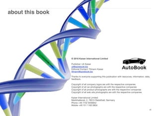 about this book
xli
© 2018 Kaiser International Limited
Publisher: Uli Kaiser
uli@autobook.biz  
Editorial Contact: Tilmann Kaiser  
tilmann@autobook.biz  
 
Thanks to everyone supporting this publication with resources, information, data,
feedback.
Copyright of all company logos are with the respective companies
Copyright of all car photographs are with the respective companies
Copyright of all product photographs are with the respective companies
Copyright of all web site photographs are with the respective companies
Kaiser International Limited  
Markthallenstr. 2, 78315 Radolfzell, Germany
Phone +49 7732 9456842  
Mobile +49 151 1183 0804 
 