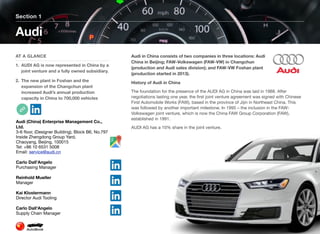 Audi in China consists of two companies in three locations: Audi
China in Beijing; FAW-Volkswagen (FAW-VW) in Changchun
(production and Audi sales division); and FAW-VW Foshan plant
(production started in 2013).
History of Audi in China
The foundation for the presence of the AUDI AG in China was laid in 1988. After
negotiations lasting one year, the ﬁrst joint venture agreement was signed with Chinese
First Automobile Works (FAW), based in the province of Jijin in Northeast China. This
was followed by another important milestone. In 1995 – the inclusion in the FAW-
Volkswagen joint venture, which is now the China FAW Group Corporation (FAW),
established in 1991.
AUDI AG has a 10% share in the joint venture.
Section 1
AT A GLANCE
1. AUDI AG is now represented in China by a
joint venture and a fully owned subsidiary.
2. The new plant in Foshan and the
expansion of the Changchun plant
increased Audi’s annual production
capacity in China to 700,000 vehicles
Audi
Page 8
Audi (China) Enterprise Management Co.,
Ltd.
3-6 ﬂoor, (Designer Building), Block B6, No.797
Inside Zhengdong Group Yard,
Chaoyang, Beijing, 100015
Tel: +86 10 6531 5008
Email: service@audi.cn
Carlo Dall’Angelo
Purchasing Manager
Reinhold Mueller
Manager
Kai Klostermann
Director Audi Tooling
Carlo Dall'Angelo
Supply Chain Manager
 