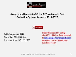 Analysis and Forecast of China AFC (Automatic Fare
Collection System) Industry, 2013-2017
Published: August 2013
Single User PDF: US$ 1800
Corporate User PDF: US$ 2700
Order this report by calling
+1 888 391 5441 or Send an email
to sales@reportsandreports.com
with your contact details and
questions if any.
1© ReportsnReports.com / Contact sales@reportsandreports.com
 