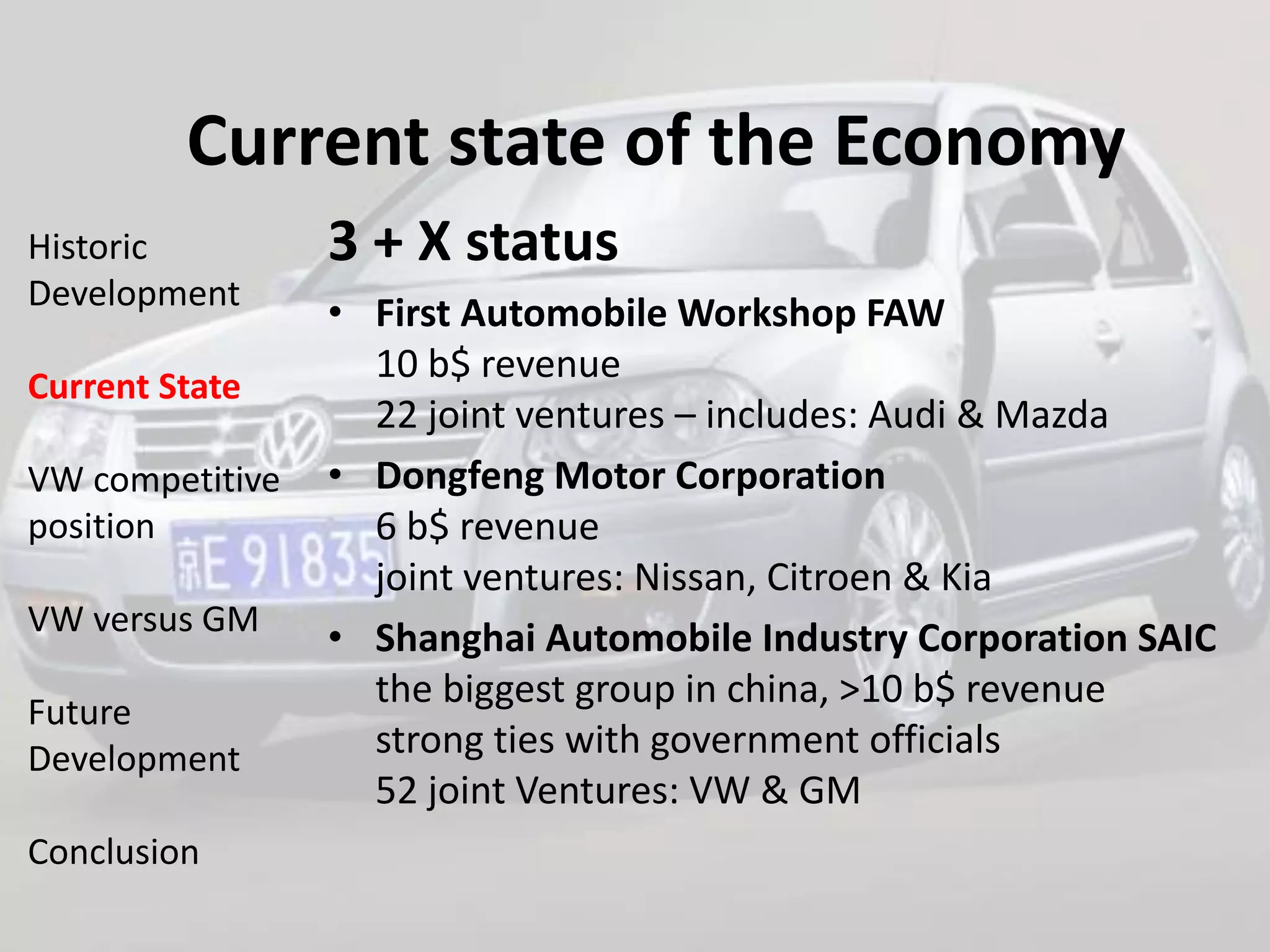 Current state of the Economy
Historic         3 + X status
Development
                 • First Automobile Workshop FAW
                   10 b$ revenue
Current State
                   22 joint ventures – includes: Audi & Mazda
VW competitive   • Dongfeng Motor Corporation
position           6 b$ revenue
                   joint ventures: Nissan, Citroen & Kia
VW versus GM
                 • Shanghai Automobile Industry Corporation SAIC
                   the biggest group in china, >10 b$ revenue
Future
Development        strong ties with government officials
                   52 joint Ventures: VW & GM
Conclusion
 