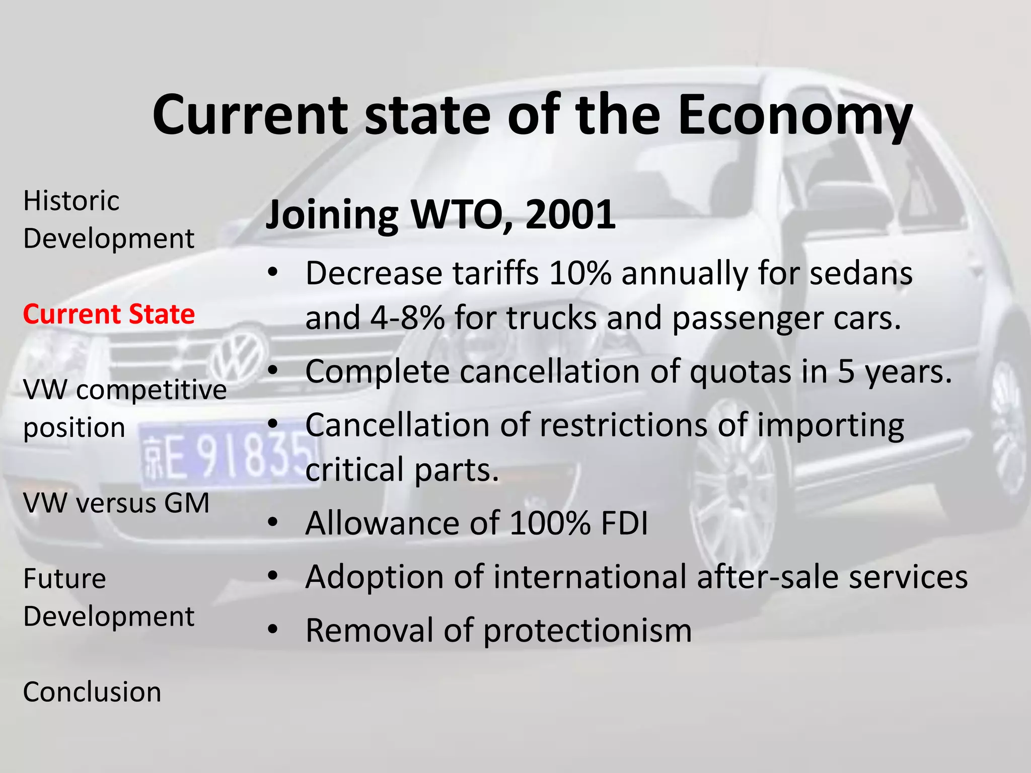 Current state of the Economy
Historic
Development
                 Joining WTO, 2001
                 • Decrease tariffs 10% annually for sedans
Current State      and 4-8% for trucks and passenger cars.
VW competitive
                 • Complete cancellation of quotas in 5 years.
position         • Cancellation of restrictions of importing
                   critical parts.
VW versus GM
                 • Allowance of 100% FDI
Future           • Adoption of international after-sale services
Development
                 • Removal of protectionism
Conclusion
 