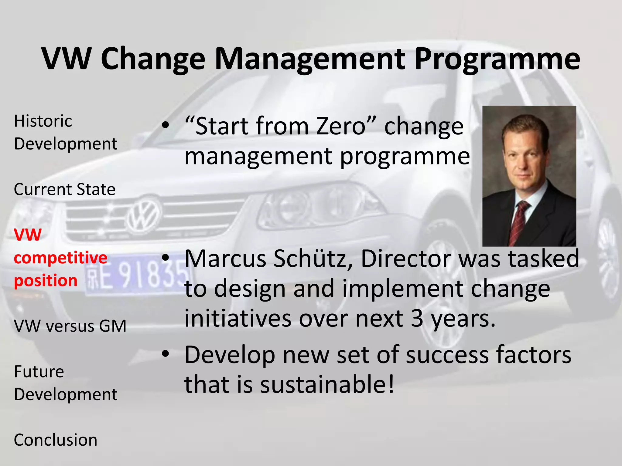 VW Change Management Programme
Historic        • “Start from Zero” change
Development
                  management programme
Current State

VW
competitive     • Marcus Schütz, Director was tasked
position
                  to design and implement change
VW versus GM      initiatives over next 3 years.
                • Develop new set of success factors
Future
Development       that is sustainable!
Conclusion
 
