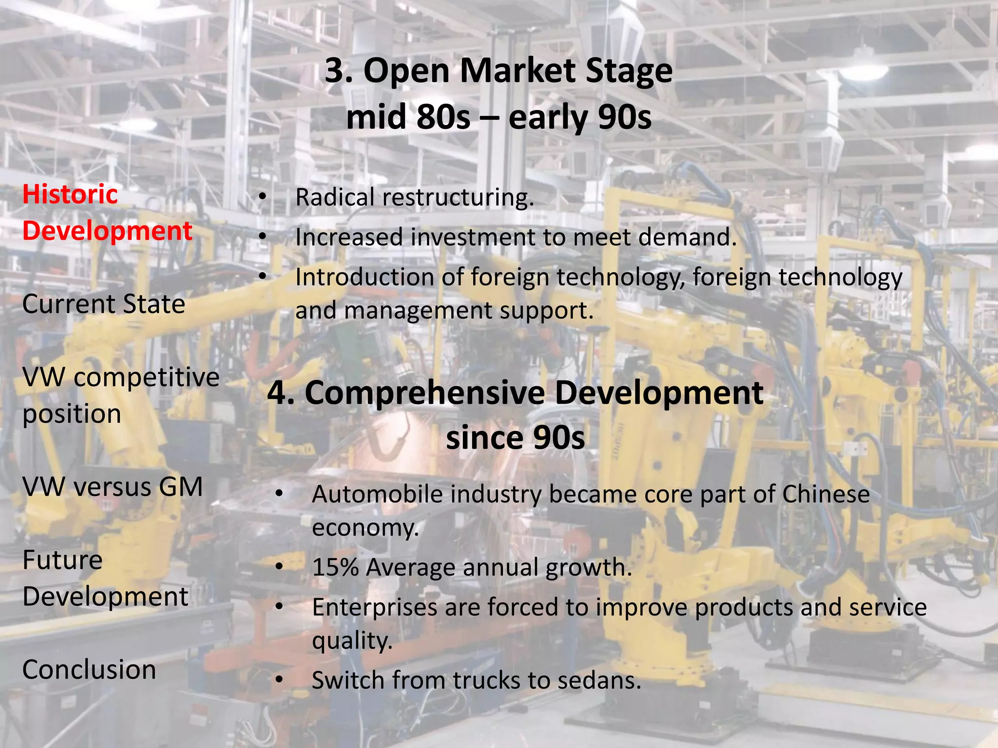 3. Open Market Stage
                            mid 80s – early 90s
Historic         •       Radical restructuring.
Development      •       Increased investment to meet demand.
                 •       Introduction of foreign technology, foreign technology
Current State            and management support.

VW competitive
                 4. Comprehensive Development
position
                           since 90s
VW versus GM         •    Automobile industry became core part of Chinese
                          economy.
Future               •    15% Average annual growth.
Development          •    Enterprises are forced to improve products and service
                          quality.
Conclusion           •    Switch from trucks to sedans.
 