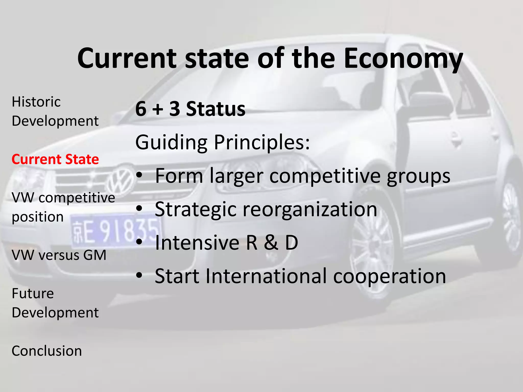 Current state of the Economy
Historic
Development
                 6 + 3 Status
                 Guiding Principles:
Current State
                 • Form larger competitive groups
VW competitive
position         • Strategic reorganization
VW versus GM
                 • Intensive R & D
                 • Start International cooperation
Future
Development

Conclusion
 