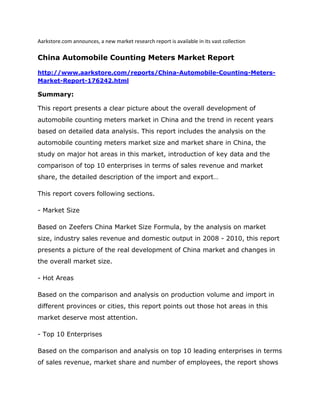 Aarkstore.com announces, a new market research report is available in its vast collection

China Automobile Counting Meters Market Report

http://www.aarkstore.com/reports/China-Automobile-Counting-Meters-
Market-Report-176242.html

Summary:

This report presents a clear picture about the overall development of
automobile counting meters market in China and the trend in recent years
based on detailed data analysis. This report includes the analysis on the
automobile counting meters market size and market share in China, the
study on major hot areas in this market, introduction of key data and the
comparison of top 10 enterprises in terms of sales revenue and market
share, the detailed description of the import and export…

This report covers following sections.

- Market Size

Based on Zeefers China Market Size Formula, by the analysis on market
size, industry sales revenue and domestic output in 2008 - 2010, this report
presents a picture of the real development of China market and changes in
the overall market size.

- Hot Areas

Based on the comparison and analysis on production volume and import in
different provinces or cities, this report points out those hot areas in this
market deserve most attention.

- Top 10 Enterprises

Based on the comparison and analysis on top 10 leading enterprises in terms
of sales revenue, market share and number of employees, the report shows
 