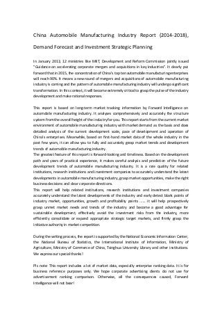 China Automobile Manufacturing Industry Report (2014-2018),
Demand Forecast and Investment Strategic Planning
In January 2013, 12 ministries like MIIT, Development and Reform Commission jointly issued
"Guidance on accelerating corporate mergers and acquisitions in key industries". It clearly put
forward that in 2015, the concentration of China's top ten automobile manufacturing enterprises
will reach 90%. It means a new round of mergers and acquisitions of automobile manufacturing
industry is coming and the pattern of automobile manufacturing industry will undergo significant
transformation. In this context, it will become extremely critical to grasp the pulse of the industry
development and make rational responses.
This report is based on long-term market tracking information by Forward Intelligence on
automobile manufacturing industry. It analyses comprehensively and accurately the structure
system from the overall height of the industry for you. This report starts from the current market
environment of automobile manufacturing industry with market demand as the basis and does
detailed analysis of the current development scale, pace of development and operation of
China’s enterprises. Meanwhile, based on first-hand market data of the whole industry in the
past few years, it can allow you to fully and accurately grasp market trends and development
trends of automobile manufacturing industry.
The greatest feature of this report is forward-looking and timeliness. Based on the development
path and years of practical experience, it makes careful analysis and prediction of the future
development trends of automobile manufacturing industry. It is a rare quality for related
institutions, research institutions and investment companies to accurately understand the latest
developments in automobile manufacturing industry, grasp market opportunities, make the right
business decisions and clear corporate directions.
This report will help related institutions, research institutions and investment companies
accurately understand the latest developments of the industry and early detect blank points of
industry market, opportunities, growth and profitability points ...... it will help prospectively
grasp unmet market needs and trends of the industry and become a good advantage for
sustainable development, effectively avoid the investment risks from the industry, more
efficiently consolidate or expand appropriate strategic target markets, and firmly grasp the
initiative authority in market competition.
During the writing process, the report is supported by the National Economic Information Center,
the National Bureau of Statistics, the International Institute of Information, Ministry of
Agriculture, Ministry of Commerce of China, Tsinghua University Library and other institutions.
We express our special thanks!
Pls note: This report includes a lot of market data, especially enterprise ranking data. It is for
business reference purposes only. We hope corporate advertising clients do not use for
advertisement ranking comparison. Otherwise, all the consequences caused, Forward
Intelligence will not bear!
 
