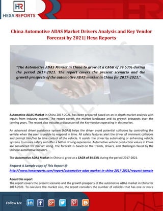 Follow Us:
China Automotive ADAS Market Drivers Analysis and Key Vendor
Forecast by 2021| Hexa Reports
Automotive ADAS Market in China 2017-2021, has been prepared based on an in-depth market analysis with
inputs from industry experts. The report covers the market landscape and its growth prospects over the
coming years. The report also includes a discussion of the Key vendors operating in this market.
An advanced driver assistance system (ADAS) helps the driver avoid potential collisions by controlling the
vehicle when the user is unable to respond in time. All safety features alert the driver of imminent collisions
and prompt him/her to take control of the vehicle. It assists the driver by automating or enhancing vehicle
systems to ensure safety and offer a better driving experience. Automotive vehicle production values in China
are considered for market sizing. The forecast is based on the trends, drivers, and challenges faced by the
Chinese automotive industry.
The Automotive ADAS Market in China to grow at a CAGR of 34.63% during the period 2017-2021.
Request A Sample copy of This Report @
http://www.hexareports.com/report/automotive-adas-market-in-china-2017-2021/request-sample
About this report
The report covers the present scenario and the growth prospects of the automotive ADAS market in China for
2017-2021. To calculate the market size, the report considers the number of vehicles that has one or more
“The Automotive ADAS Market in China to grow at a CAGR of 34.63% during
the period 2017-2021. The report covers the present scenario and the
growth prospects of the automotive ADAS market in China for 2017-2021.”
 