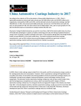 China Automotive Coatings Industry to 2017
According to the statistics of China Association of Automobile Manufacturers, in 2011, China’s
automobile production volume and sales volume was 18.4189 million units and 18.5051 million units
respectively, increased by 0.84% and 2.45%, and the demand volume of automotive coatings reached
590,000 tons. In 2012, the annual automobile production volume was 19.2718 million units with the
year-on-year growth of 4.6%, the sales volume was 19.3064 million units, year-on-year growth of 4.3%,
and the demand volume of automotive coatings reached 620,000 tons.

At present, foreign-funded enterprises account for more than a half of the total market share; by virtue
of the absolute advantages in aspects of capital, technology and scale, the foreign-funded enterprises
occupy most of market in medium and large-scale cities. In the original coatings filed, the foreign-funded
brands occupy 80%-85% of the total market share. The world-renowned automotive coatings
manufacturers, such as PPG, DuPont, Kansai and Dai Nippon and BASF are optimistic to China’s
automotive coatings market and have entered China’s market in succession.

Buy a copy of this report @ http://www.reportsnreports.com/reports/228473-
research-and-development-prospect-of-chinas-automotive-coatings-industry-
2013-2017.html

Report Details:

Published: March 2013
No. of Pages: 52

Price: Single User License: US$1900     Corporate User License: US$2900




In 2009, China’s total coatings output ranked first in the world, and China has become a large country as
for coatings production and consumption. However, China’s automotive coatings still lag behind as far
as quality and variety. On the whole, the existing problems of China’s automotive coatings industry are
inadequate innovative technologies, backward production control technology and low level of
equipments. The domestic famous automotive coatings enterprises only occupy a small market share,
and the homogeneous competitions are serious, which narrowed the profit margins of China’s
automotive coatings enterprises; for a long period, the average profit margin in this industry was lower
than 10%. In the developed countries, domestic automotive coatings usually account for more than 20%
of the total coatings output, but this proportion in China was is only about 8%. Therefore, the future
development space for China’s automotive coatings industry is relatively large.

Huidian Research releases “Research and Development Prospect of China’s Automotive Coatings
Industry, 2013-2017” which conducts in-depth research and analysis on the market status of China’s
 