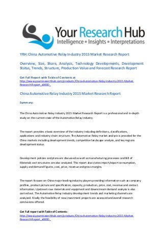 Get Full report with Table of Contents:
http://www.yourresearchhub.com/products/China-Automotive-Relay-Industry-2015-Market-
Research-Report_x000D_
YRH: China Automotive Relay Industry 2015 Market Research Report
Overview, Size, Share, Analysis, Technology Developments, Development
Status, Trends, Structure, Production Value and Forecast Research Report
Get Full Report with Table of Contents at
http://www.yourresearchhub.com/products/China-Automotive-Relay-Industry-2015-Market-
Research-Report_x000D_
China Automotive Relay Industry 2015 Market Research Report
Summary:
The China Automotive Relay Industry 2015 Market Research Report is a professional and in-depth
study on the current state of the Automotive Relay industry.
The report provides a basic overview of the industry including definitions, classifications,
applications and industry chain structure. The Automotive Relay market analysis is provided for the
China markets including development trends, competitive landscape analysis, and key regions
development status.
Development policies and plans are discussed as well as manufacturing processes and Bill of
Materials cost structures are also analyzed. This report also states import/export consumption,
supply and demand Figures, cost, price, revenue and gross margins.
The report focuses on China major leading industry players providing information such as company
profiles, product picture and specification, capacity, production, price, cost, revenue and contact
information. Upstream raw materials and equipment and downstream demand analysis is also
carried out. The Automotive Relay industry development trends and marketing channels are
analyzed. Finally the feasibility of new investment projects are assessed and overall research
conclusions offered.
 