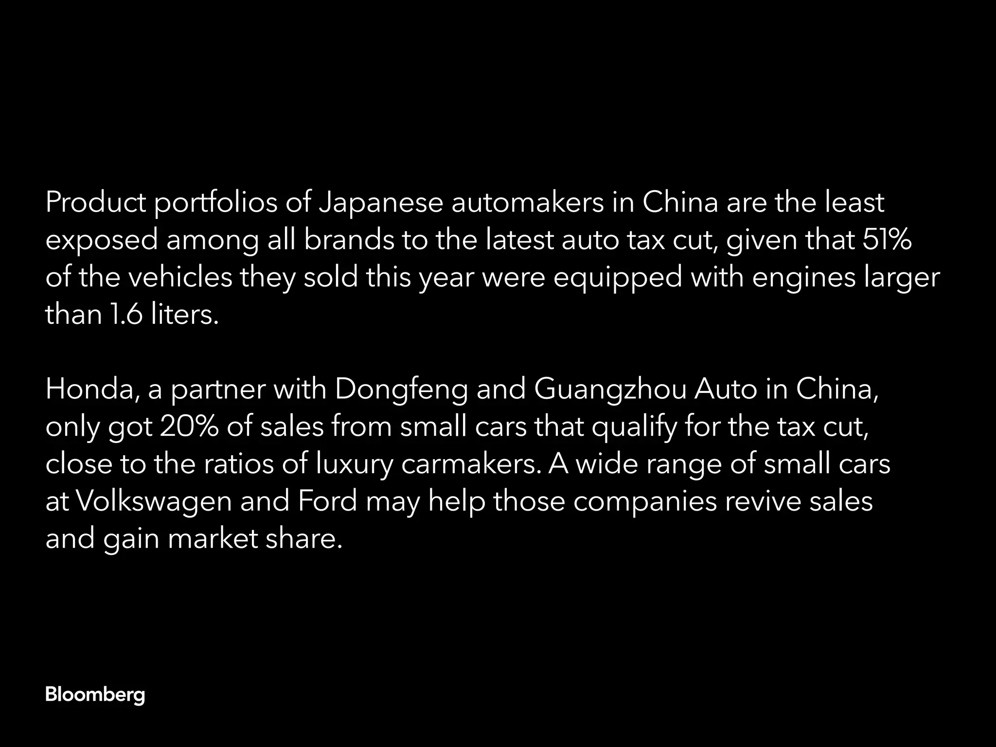 Product portfolios of Japanese automakers in China are the least
exposed among all brands to the latest auto tax cut, given that 51%
of the vehicles they sold this year were equipped with engines larger
than 1.6 liters.
Honda, a partner with Dongfeng and Guangzhou Auto in China,
only got 20% of sales from small cars that qualify for the tax cut,
close to the ratios of luxury carmakers. A wide range of small cars
at Volkswagen and Ford may help those companies revive sales
and gain market share.
 
