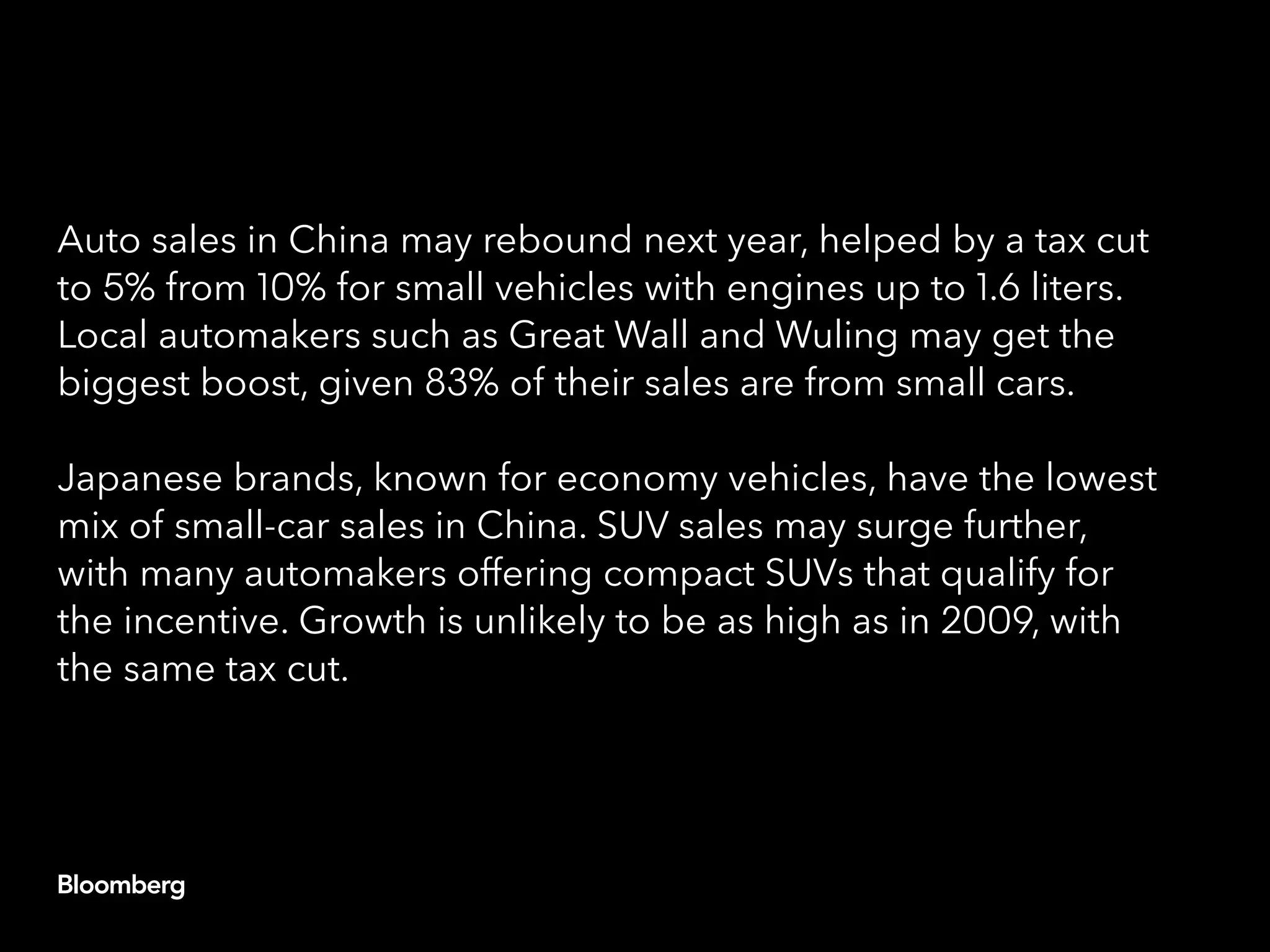 Auto sales in China may rebound next year, helped by a tax cut
to 5% from 10% for small vehicles with engines up to 1.6 liters.
Local automakers such as Great Wall and Wuling may get the
biggest boost, given 83% of their sales are from small cars.
Japanese brands, known for economy vehicles, have the lowest
mix of small-car sales in China. SUV sales may surge further,
with many automakers offering compact SUVs that qualify for
the incentive. Growth is unlikely to be as high as in 2009, with
the same tax cut.
 