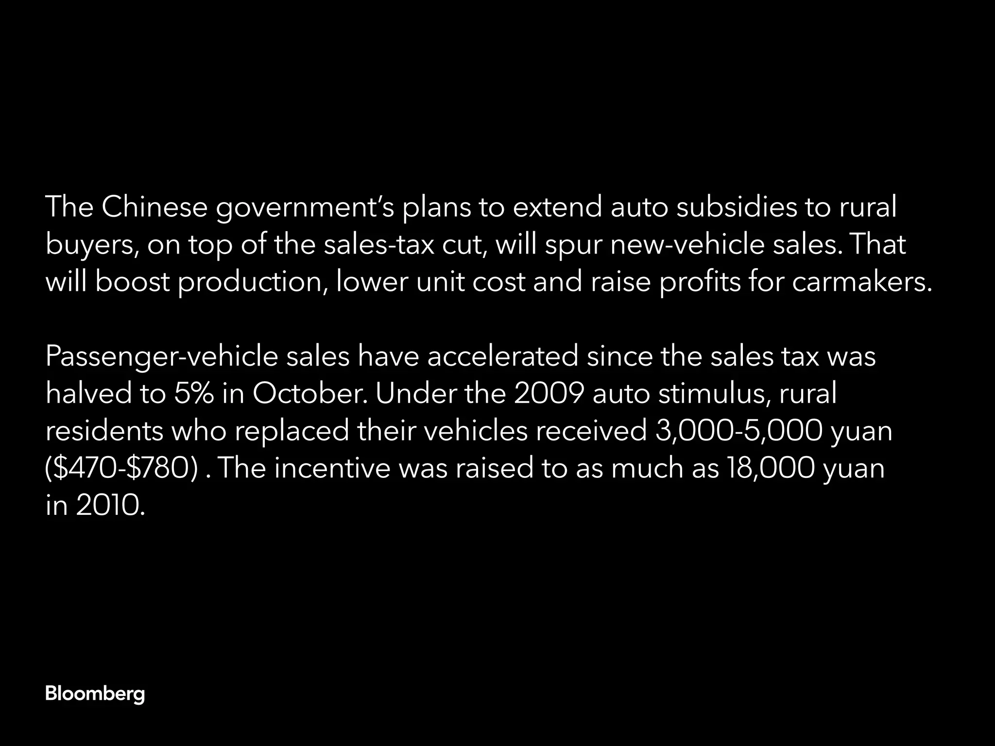 The Chinese government’s plans to extend auto subsidies to rural
buyers, on top of the sales-tax cut, will spur new-vehicle sales. That
will boost production, lower unit cost and raise profits for carmakers.
Passenger-vehicle sales have accelerated since the sales tax was
halved to 5% in October. Under the 2009 auto stimulus, rural
residents who replaced their vehicles received 3,000-5,000 yuan
($470-$780) . The incentive was raised to as much as 18,000 yuan
in 2010.
 