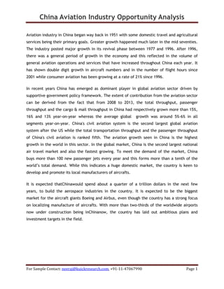 China Aviation Industry Opportunity Analysis
For Sample Contact: neeraj@kuickresearch.com, +91-11-47067990 Page 1
Aviation industry in China began way back in 1951 with some domestic travel and agricultural
services being their primary goals. Greater growth happened much later in the mid seventies.
The industry posted major growth in its revival phase between 1977 and 1996. After 1996,
there was a general period of growth in the economy and this reflected in the volume of
general aviation operations and services that have increased throughout China each year. It
has shown double digit growth in aircraft numbers and in the number of flight hours since
2001 while consumer aviation has been growing at a rate of 21% since 1996.
In recent years China has emerged as dominant player in global aviation sector driven by
supportive government policy framework. The extent of contribution from the aviation sector
can be derived from the fact that from 2008 to 2013, the total throughput, passenger
throughput and the cargo & mail throughput in China had respectively grown more than 15%,
16% and 13% year-on-year whereas the average global growth was around 5%-6% in all
segments year-on-year. China's civil aviation system is the second largest global aviation
system after the US while the total transportation throughput and the passenger throughput
of China's civil aviation is ranked fifth. The aviation growth seen in China is the highest
growth in the world in this sector. In the global market, China is the second largest national
air travel market and also the fastest growing. To meet the demand of the market, China
buys more than 100 new passenger jets every year and this forms more than a tenth of the
world’s total demand. While this indicates a huge domestic market, the country is keen to
develop and promote its local manufacturers of aircrafts.
It is expected thatChinawould spend about a quarter of a trillion dollars in the next few
years, to build the aerospace industries in the country. It is expected to be the biggest
market for the aircraft giants Boeing and Airbus, even though the country has a strong focus
on localizing manufacture of aircrafts. With more than two-thirds of the worldwide airports
now under construction being inChinanow, the country has laid out ambitious plans and
investment targets in the field.
 